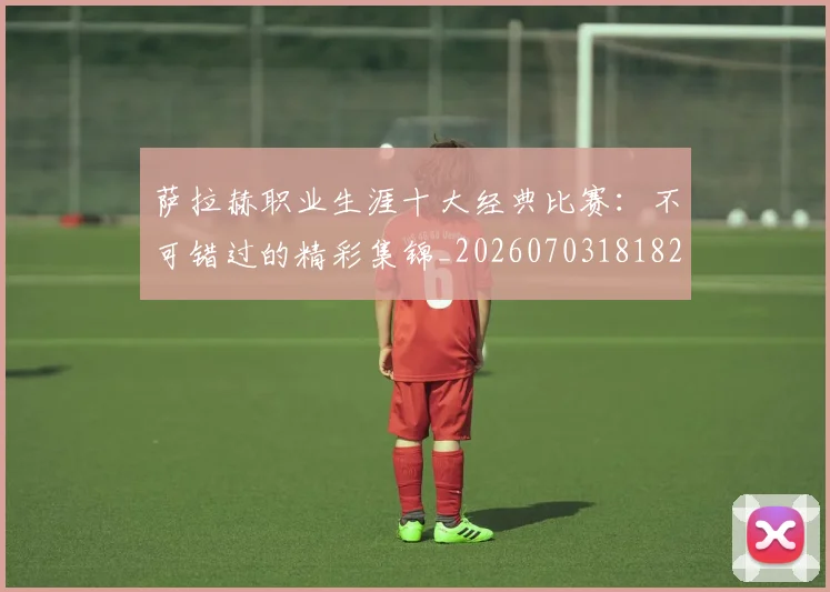 萨拉赫职业生涯十大经典比赛:不可错过的精彩集锦_20260703181828