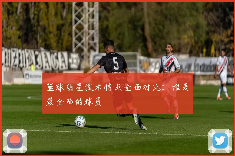 篮球明星技术特点全面对比：谁是最全面的球员