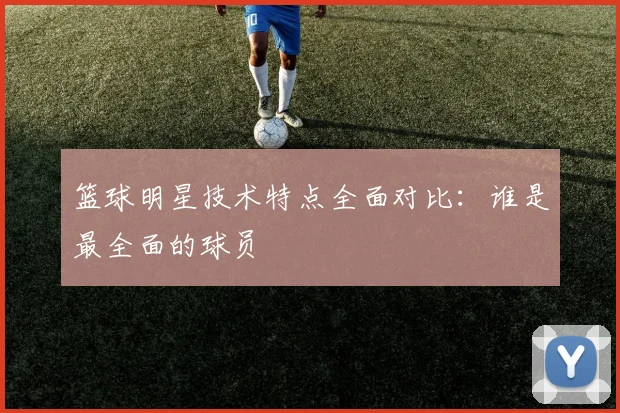 篮球明星技术特点全面对比:谁是最全面的球员
