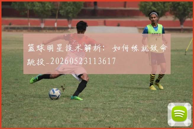 篮球明星技术解析：如何练就致命跳投_20260523113617